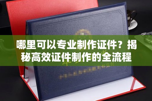 远安哪里可以专业制作证件？揭秘高效证件制作的全流程